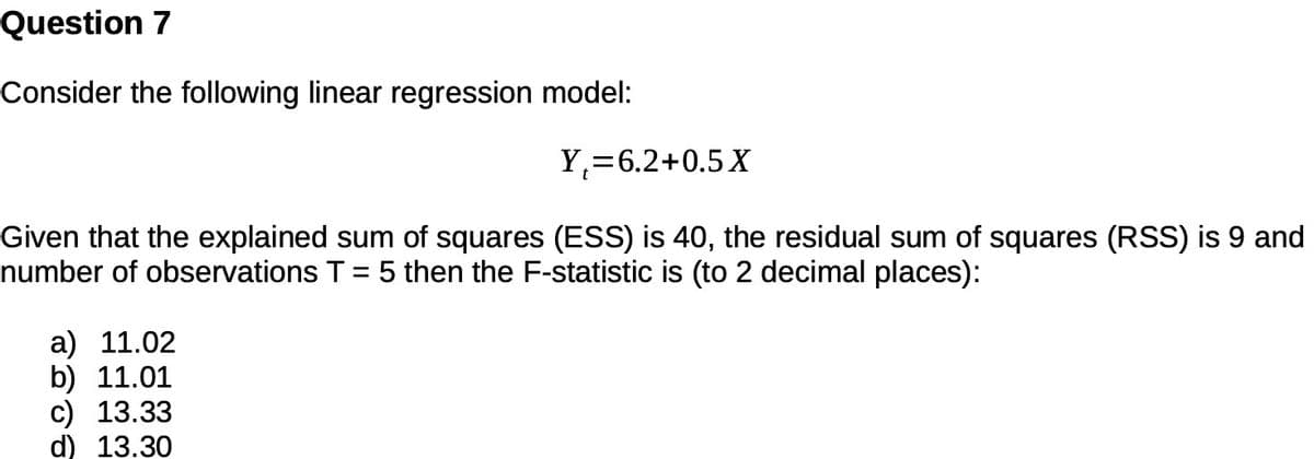 Question 7
Consider the following linear regression model:
Y,=6.2+0.5 X
Given that the explained sum of squares (ESS) is 40, the residual sum of squares (RSS) is 9 and
number of observations T = 5 then the F-statistic is (to 2 decimal places):
a) 11.02
b) 11.01
c) 13.33
d) 13.30
