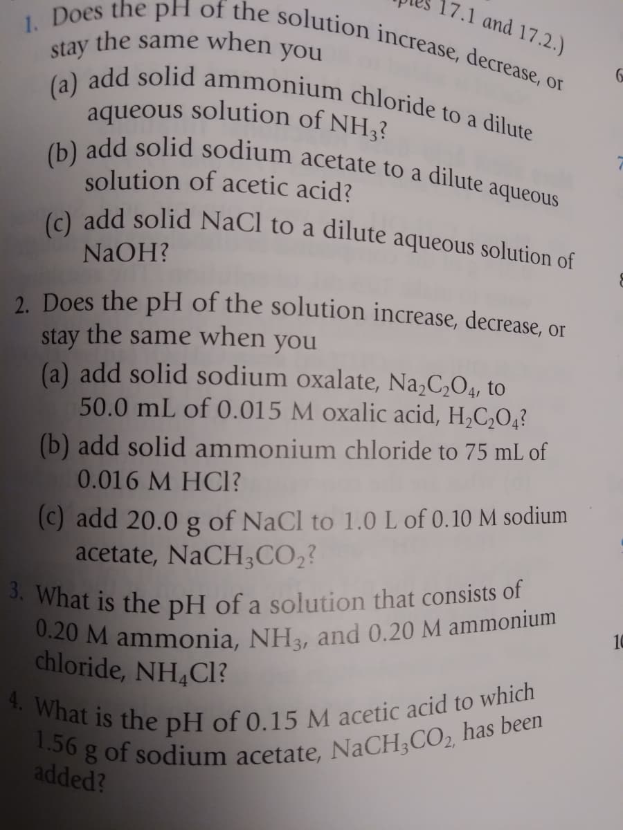 1.56 g of sodium acetate, NaCH;CO, has been
0.20 M ammonia, NH3, and 0.20 M ammonium
4. What is the pH of 0.15 M acetic acid to which
3. What is the pH of a solution that consists of
aqueous solution of NH3?
the same when you
(c) add solid NaCl to a dilute aqueous solution of
(b) add solid sodium acetate to a dilute a
(a) add solid ammonium chloride to a dilute
1. Does the pH of the solution increase, decrease, or
17.1 and 17.2.)
stay
solution of acetic acid?
aqueous
NaOH?
2 Does the pH of the solution increase, decrease, or
stay the same when you
(a) add solid sodium oxalate, Na,C,O4, to
50.0 mL of 0.015 M oxalic acid, H,C,O4?
(b) add solid ammonium chloride to 75 mL of
0.016 M HCl?
(c) add 20.0
acetate, NaCH;CO2?
of NaCl to 1.0 L of 0.10 M sodium
*What is the pH of a solution that consists of
chloride, NH4CI?
added?
