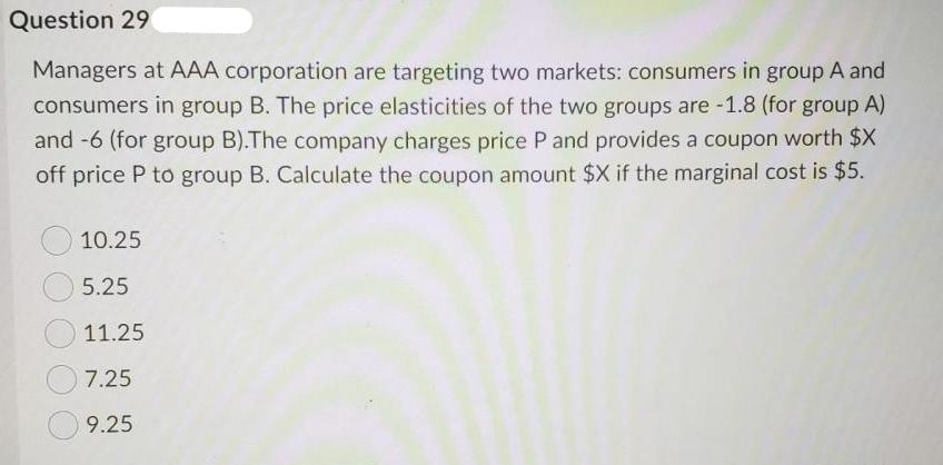Question 29
Managers at AAA corporation are targeting two markets: consumers in group A and
consumers in group B. The price elasticities of the two groups are -1.8 (for group A)
and -6 (for group B).The company charges price P and provides a coupon worth $X
off price P to group B. Calculate the coupon amount $X if the marginal cost is $5.
10.25
5.25
11.25
7.25
9.25
