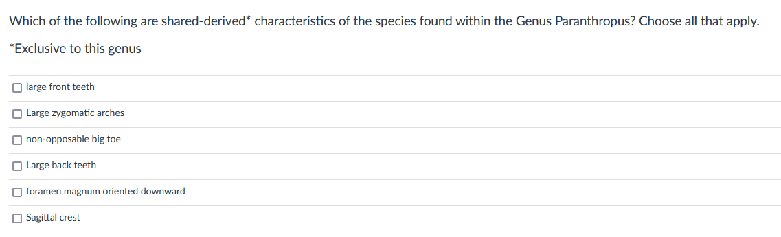 Which of the following are shared-derived* characteristics of the species found within the Genus Paranthropus? Choose all that apply.
*Exclusive to this genus
large front teeth
Large zygomatic arches.
non-opposable big toe
Large back teeth
foramen magnum oriented downward
Sagittal crest