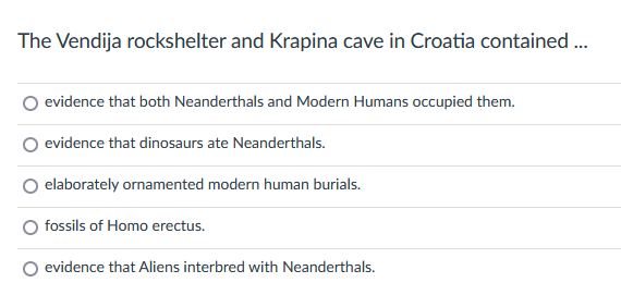 The Vendija rockshelter and Krapina cave in Croatia contained ...
evidence that both Neanderthals and Modern Humans occupied them.
evidence that dinosaurs ate Neanderthals.
elaborately ornamented modern human burials.
fossils of Homo erectus.
evidence that Aliens interbred with Neanderthals.