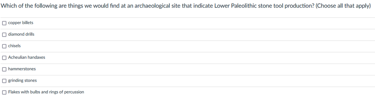 Which of the following are things we would find at an archaeological site that indicate Lower Paleolithic stone tool production? (Choose all that apply)
copper billets
diamond drills
chisels
Acheulian handaxes
hammerstones
Ogrinding stones
Flakes with bulbs and rings of percussion