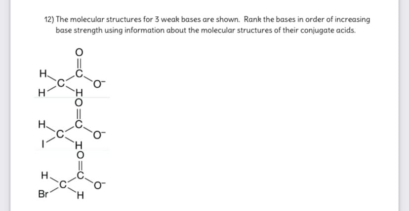 12) The molecular structures for 3 weak bases are shown. Rank the bases in order of increasing
base strength using information about the molecular structures of their conjugate acids.
H.
H
Н.
H.
Br
H.
I0=U
