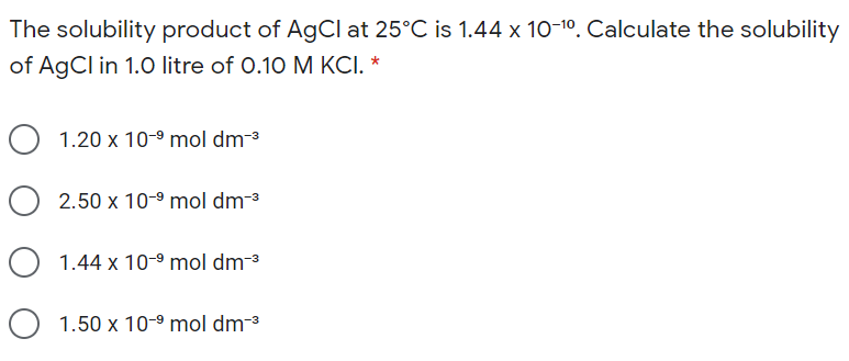 The solubility product of AgCl at 25°C is 1.44 x 10-10. Calculate the solubility
of AgCl in 1.0 litre of 0.10 M KCI. *
O 1.20 x 10-9 mol dm-3
O 2.50 x 10-9 mol dm-3
O 1.44 x 10-9 mol dm-³
O 1.50 x 10-9 mol dm-3
