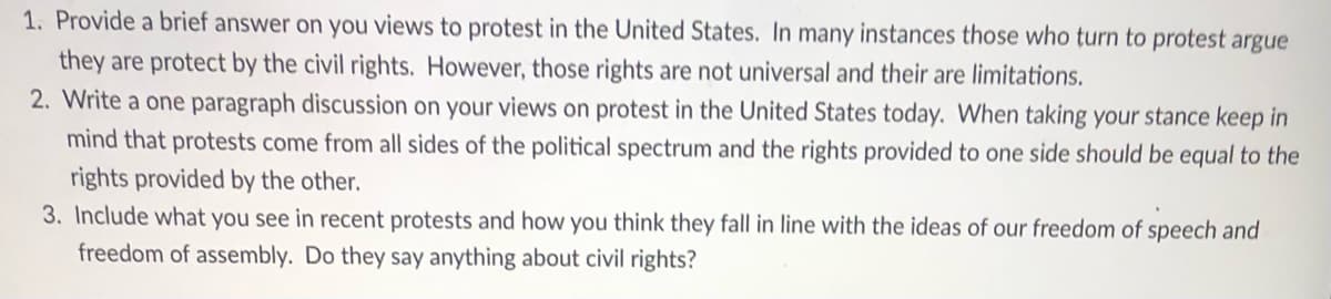 1. Provide a brief answer on you views to protest in the United States. In many instances those who turn to protest argue
they are protect by the civil rights. However, those rights are not universal and their are limitations.
2. Write a one paragraph discussion on your views on protest in the United States today. When taking your stance keep in
mind that protests come from all sides of the political spectrum and the rights provided to one side should be equal to the
rights provided by the other.
3. Include what you see in recent protests and how you think they fall in line with the ideas of our freedom of speech and
freedom of assembly. Do they say anything about civil rights?