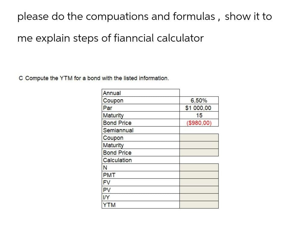 please do the compuations and formulas, show it to
me explain steps of fianncial calculator
C Compute the YTM for a bond with the listed information.
Annual
Coupon
Par
Maturity
Bond Price
Semiannual
Coupon
Maturity
Bond Price
Calculation
6,50%
$1 000,00
15
($980,00)
N
PMT
FV
PV
I/Y
YTM