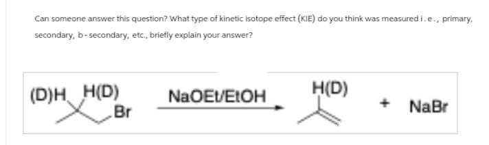 Can someone answer this question? What type of kinetic isotope effect (KIE) do you think was measured i.e., primary,
secondary, b-secondary, etc., briefly explain your answer?
(D)H H(D)
NaOEt/EtOH
H(D)
+
Br
NaBr
