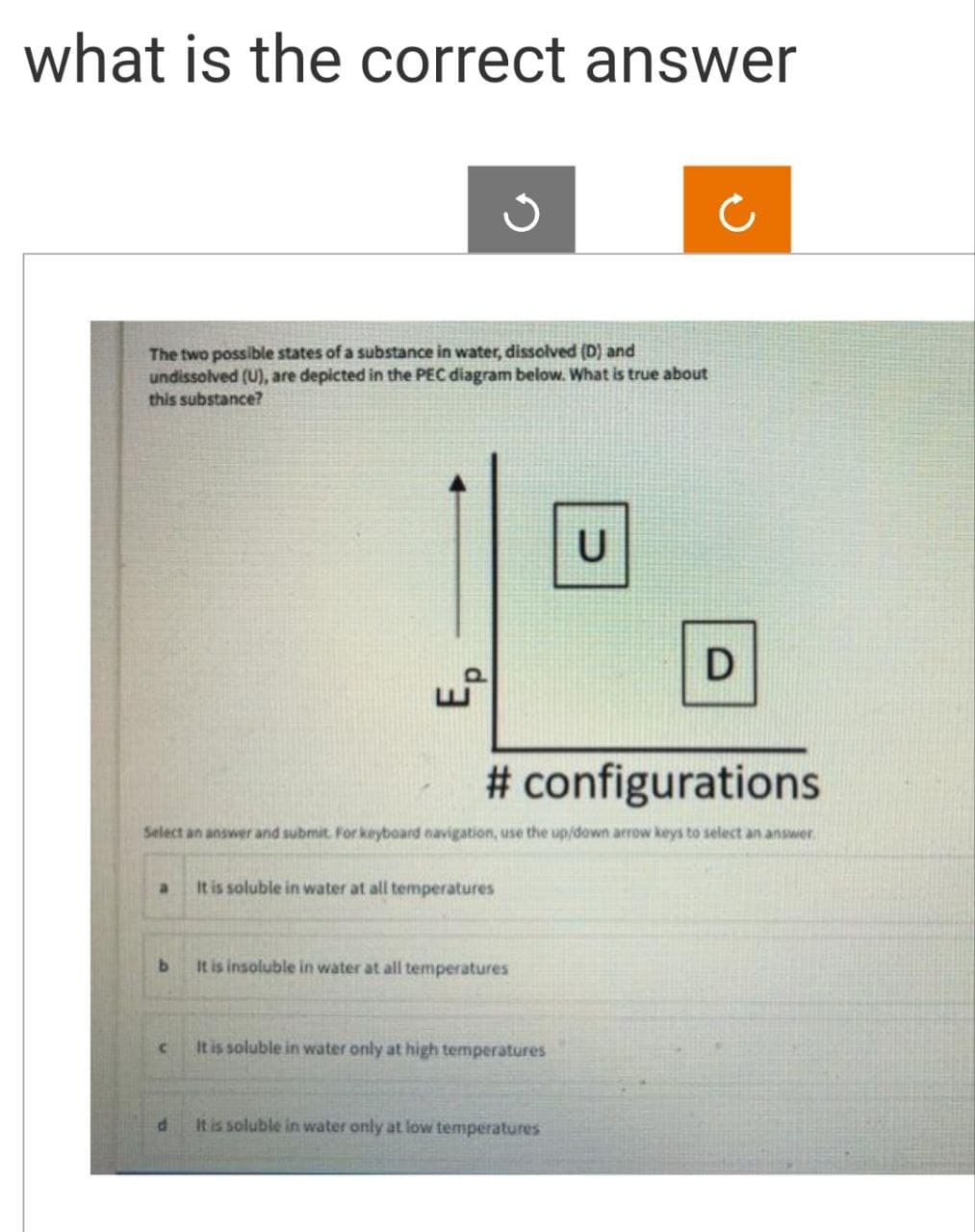 what is the correct answer
ง
The two possible states of a substance in water, dissolved (D) and
undissolved (U), are depicted in the PEC diagram below. What is true about
this substance?
Ep
U
D
# configurations
Select an answer and submit. For keyboard navigation, use the up/down arrow keys to select an answer.
a
It is soluble in water at all temperatures
b
It is insoluble in water at all temperatures
C
It is soluble in water only at high temperatures
d
It is soluble in water only at low temperatures