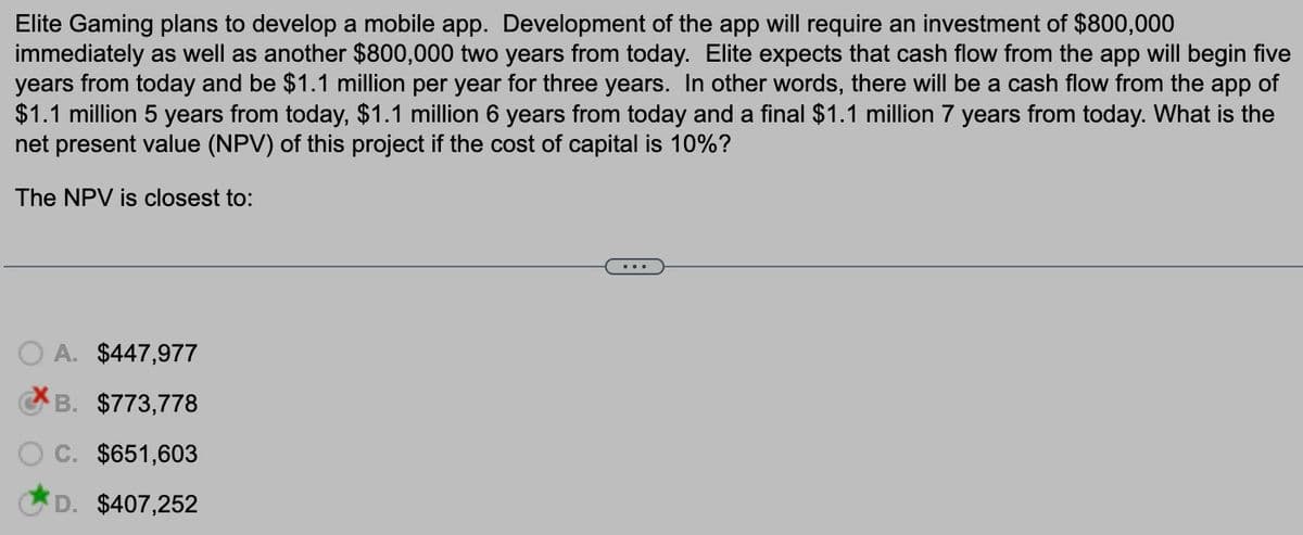 Elite Gaming plans to develop a mobile app. Development of the app will require an investment of $800,000
immediately as well as another $800,000 two years from today. Elite expects that cash flow from the app will begin five
years from today and be $1.1 million per year for three years. In other words, there will be a cash flow from the app of
$1.1 million 5 years from today, $1.1 million 6 years from today and a final $1.1 million 7 years from today. What is the
net present value (NPV) of this project if the cost of capital is 10%?
The NPV is closest to:
A. $447,977
B. $773,778
C. $651,603
D. $407,252