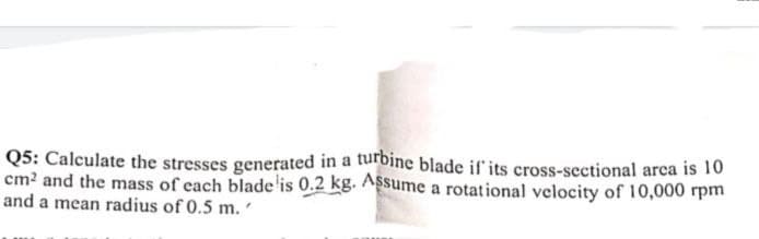 Q5: Calculate the stresses generated in a turbine blade if its cross-sectional arca is 10
cm? and the mass of each blade'is 0.2 kg. Assume a rotational velocity of 10,000 rpm
and a mean radius of 0.5 m.
