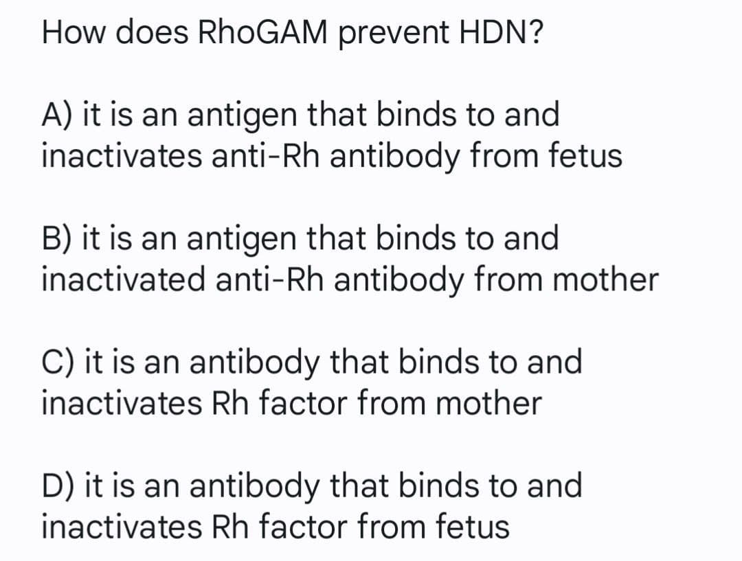 How does RhoGAM prevent HDN?
A) it is an antigen that binds to and
inactivates anti-Rh antibody from fetus
B) it is an antigen that binds to and
inactivated anti-Rh antibody from mother
C) it is an antibody that binds to and
inactivates Rh factor from mother
D) it is an antibody that binds to and
inactivates Rh factor from fetus
