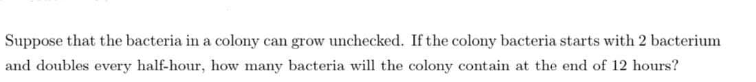 Suppose that the bacteria in a colony can grow unchecked. If the colony bacteria starts with 2 bacterium
and doubles every half-hour, how many bacteria will the colony contain at the end of 12 hours?