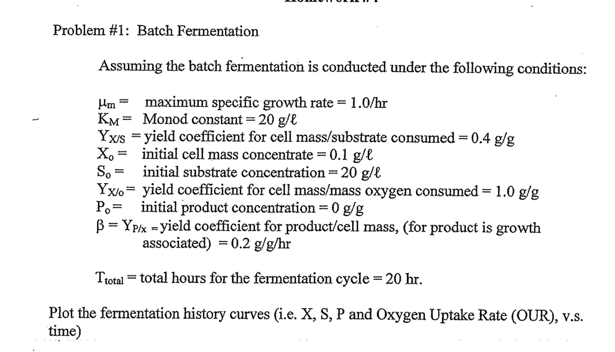 }
Problem #1: Batch Fermentation
Assuming the batch fermentation is conducted under the following conditions:
Mm maximum specific growth rate = 1.0/hr
KM Monod constant = 20 g/l
Yx/s = yield coefficient for cell mass/substrate consumed = 0.4 g/g
initial cell mass concentrate = 0.1 g/l
Xo
So
initial substrate concentration = 20 g/l
Yxo
yield coefficient for cell mass/mass oxygen consumed = 1.0 g/g
Po initial product concentration = 0 g/g
BYP/x-yield coefficient for product/cell mass, (for product is growth
associated) = 0.2 g/g/hr
www.
-
wwwww
=
www.
Ttotal total hours for the fermentation cycle = 20 hr.
wwww
Plot the fermentation history curves (i.e. X, S, P and Oxygen Uptake Rate (OUR), v.S.
time)