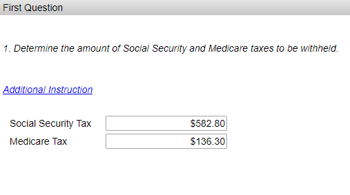 First Question
1. Determine the amount of Social Security and Medicare taxes to be withheld.
Additional Instruction
Social Security Tax
$582.80
Medicare Tax
$136.30
