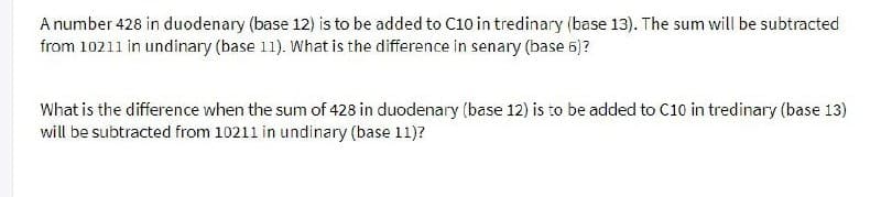 A number 428 in duodenary (base 12) is to be added to C10 in tredinary (base 13). The sum will be subtracted
from 10211 in undinary (base 11). What is the difference in senary (base 56)?
What is the difference when the sum of 428 in duodenary (base 12) is to be added to C10 in tredinary (base 13)
will be subtracted from 10211 in undinary (base 11)?
