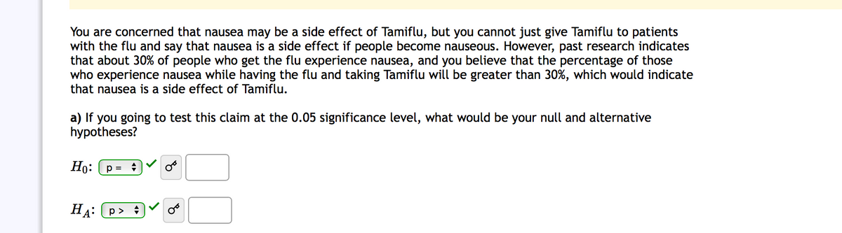 You are concerned that nausea may be a side effect of Tamiflu, but you cannot just give Tamiflu to patients
with the flu and say that nausea is a side effect if people become nauseous. However, past research indicates
that about 30% of people who get the flu experience nausea, and you believe that the percentage of those
who experience nausea while having the flu and taking Tamiflu will be greater than 30%, which would indicate
that nausea is a side effect of Tamiflu.
a) If you going to test this claim at the 0.05 significance level, what would be your null and alternative
hypotheses?
Но: (3
HẠ:
р>
