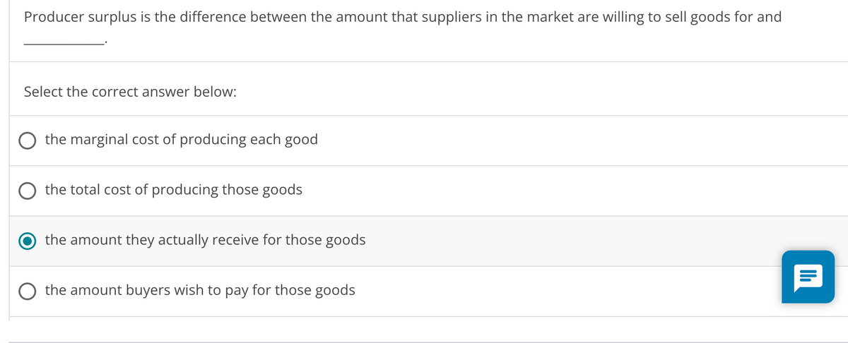 Producer surplus is the difference between the amount that suppliers in the market are willing to sell goods for and
Select the correct answer below:
O the marginal cost of producing each good
the total cost of producing those goods
the amount they actually receive for those goods
the amount buyers wish to pay for those goods
