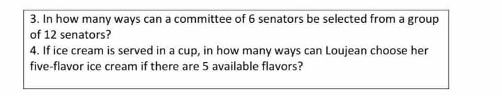 3. In how many ways can a committee of 6 senators be selected from a group
of 12 senators?
4. If ice cream is served in a cup, in how many ways can Loujean choose her
five-flavor ice cream if there are 5 available flavors?
