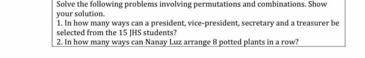 Solve the following problems involving permutations and combinations. Show
your solution.
1. In how many ways can a president, vice-president, secretary and a treasurer be
selected from the 15 JHS students?
2. In how many ways can Nanay Luz arrange 8 potted plants in a row?

