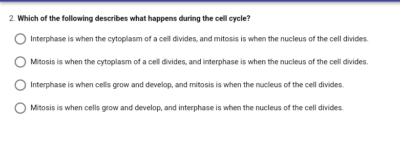 2. Which of the following describes what happens during the cell cycle?
Interphase is when the cytoplasm of a cell divides, and mitosis is when the nucleus of the cell divides.
Mitosis is when the cytoplasm of a cell divides, and interphase is when the nucleus of the cell divides.
Interphase is when cells grow and develop, and mitosis is when the nucleus of the cell divides.
Mitosis is when cells grow and develop, and interphase is when the nucleus of the cell divides.
