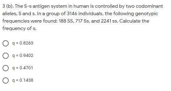 3 (b). The S-s antigen system in human is controlled by two codominant
alleles, S and s. In a group of 3146 individuals, the following genotypic
frequencies were found: 188 SS, 717 Ss, and 2241 ss. Calculate the
frequency of s.
O q = 0.8263
O q = 0.9402
O q = 0.4701
O q = 0.1438
