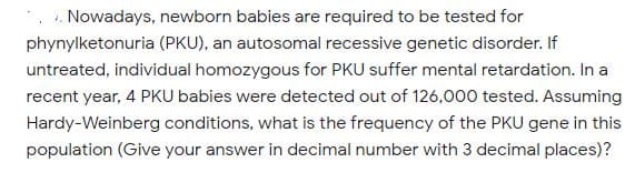 .. Nowadays, newborn babies are required to be tested for
phynylketonuria (PKU), an autosomal recessive genetic disorder. If
untreated, individual homozygous for PKU suffer mental retardation. In a
recent year, 4 PKU babies were detected out of 126,000 tested. Assuming
Hardy-Weinberg conditions, what is the frequency of the PKU gene in this
population (Give your answer in decimal number with 3 decimal places)?
