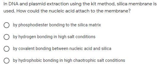In DNA and plasmid extraction using the kit method, silica membrane is
used. How could the nucleic acid attach to the membrane?
O by phosphodiester bonding to the silica matrix
O by hydrogen bonding in high salt conditions
O by covalent bonding between nucleic acid and silica
O by hydrophobic bonding in high chaotrophic salt conditions
