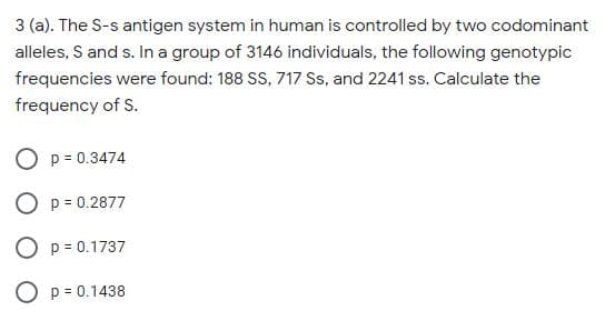 3 (a). The S-s antigen system in human is controlled by two codominant
alleles, S and s. In a group of 3146 individuals, the following genotypic
frequencies were found: 188 SS, 717 Ss, and 2241 ss. Calculate the
frequency of S.
O p = 0.3474
O p = 0.2877
O p = 0.1737
O p = 0.1438
