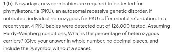 1 (b). Nowadays, newborn babies are required to be tested for
phynylketonuria (PKU), an autosomal recessive genetic disorder. If
untreated, individual homozygous for PKU suffer mental retardation. In a
recent year, 4 PKU babies were detected out of 126,o00 tested. Assuming
Hardy-Weinberg conditions, What is the percentage of heterozygous
carriers? (Give your answer in whole number, no decimal places, and
include the % symbol without a space).

