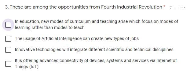 3. These are among the opportunities from Fourth Industrial Revolution *
In education, new modes of curriculum and teaching arise which focus on modes of
learning rather than modes to teach
The usage of Artificial Intelligence can create new types of jobs
Innovative technologies will integrate different scientific and technical disciplines
It is offering advanced connectivity of devices, systems and services via Internet of
Things (loT)
