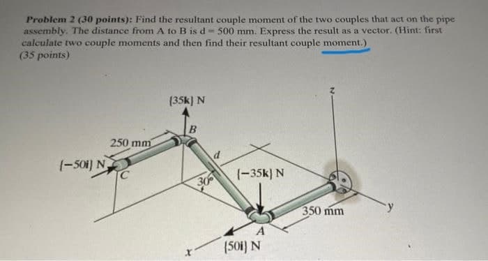 Problem 2 (30 points): Find the resultant couple moment of the two couples that act on the pipe
assembly. The distance from A to B is d = 500 mm. Express the result as a vector. (Hint: first
calculate two couple moments and then find their resultant couple moment.)
(35 points)
(35k) N
B
250 mm
(-501) N
(-35k) N
30
350 mm
A
(50i) N
