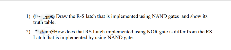 1) (1 ba gae) Draw the R-S latch that is implemented using NAND gates and show its
truth table.
2)
ed tbampa How does that RS Latch implemented using NOR gate is differ from the RS
Latch that is implemented by using NAND gate.

