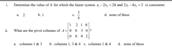 i.
Determine the value of h for which the linear system x, – 2x, = 2h and 2x, –4x, = 3 si consistent:
%3D
3
а. 2
b. 1
d. none of these
с.
4
[1 2 1 0
What are the pivot columns of A= 0 0 3 0?
ii.
0 0 0 2
a. columns 1 & 3
b. columns 1, 3 & 4 c. columns 1 & 4
d. none of these
