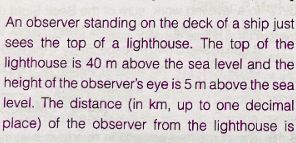 An observer standing on the deck of a ship just
sees the top of a lighthouse. The top of the
lighthouse is 40 m above the sea level and the
height of the observer's eye is 5 m above the sea
level. The distance (in km, up to one decimal
place) of the observer from the lighthouse is
