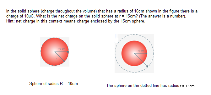In the solid sphere (charge throughout the volume) that has a radius of 10cm shown in the figure there is a
charge of 10µC. What is the net charge on the solid sphere at r= 15cm? (The answer is a number).
Hint: net charge in this context means charge enclosed by the 15cm sphere.
10 cm
Sphere of radius R = 10cm
The sphere on the dotted line has radius r= 15cm
