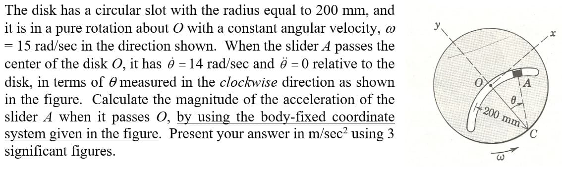 =
The disk has a circular slot with the radius equal to 200 mm, and
it is in a pure rotation about O with a constant angular velocity,
15 rad/sec in the direction shown. When the slider A passes the
center of the disk O, it has ė = 14 rad/sec and 6 = 0 relative to the
disk, in terms of measured in the clockwise direction as shown
in the figure. Calculate the magnitude of the acceleration of the
slider A when it passes O, by using the body-fixed coordinate
system given in the figure. Present your answer in m/sec² using 3
significant figures.
A
0.
200 mm-