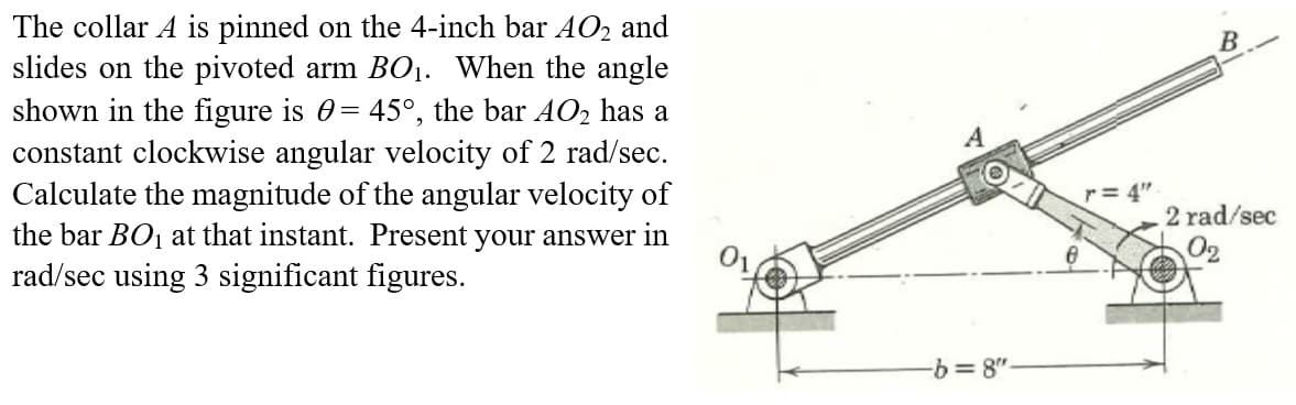 The collar A is pinned on the 4-inch bar AO₂ and
slides on the pivoted arm BO₁. When the angle
shown in the figure is = 45°, the bar AO₂ has a
constant clockwise angular velocity of 2 rad/sec.
Calculate the magnitude of the angular velocity of
the bar BO₁ at that instant. Present your answer in
rad/sec using 3 significant figures.
-b=8"
r=4"
B
2 rad/sec
0₂