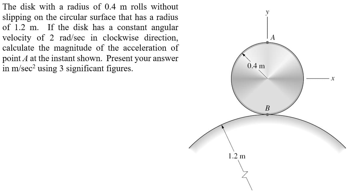 The disk with a radius of 0.4 m rolls without
slipping on the circular surface that has a radius
of 1.2 m. If the disk has a constant angular
velocity of 2 rad/sec in clockwise direction,
calculate the magnitude of the acceleration of
point A at the instant shown. Present your answer
in m/sec² using 3 significant figures.
1.2 m
y
0.4 m
B
X