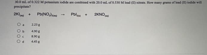 30.0 mL of 0.322 M potassium iodide are combined with 20.0 mL of 0.530 M lead (II) nitrate. How many grams of lead (II) iodide will
precipitate?
Pbla
2KNO)
+
2Ka
Pb(NO,)
O a
2.23 g
4.90 g
8.90 g
4.45 g
