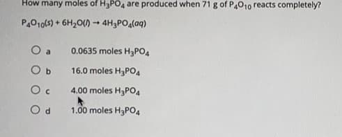How many moles of H3PO4 are produced when 71 g of P4010 reacts completely
P4010(s) + 6H20() → 4H3PO4(aq)
O a
0.0635 moles H3PO4
O b
16.0 moles H3PO4
O c
4.00 moles H3PO4
O d
1.00 moles H3PO4
