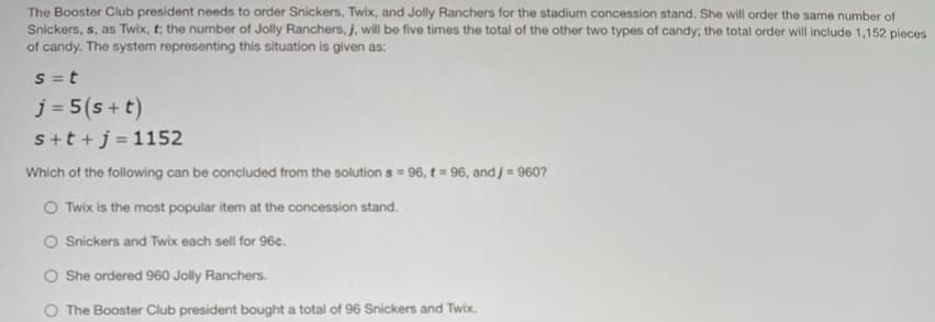The Booster Club president needs to order Snickers, Twix, and Jolly Ranchers for the stadium concession stand. She will order the same number of
Snickers, s, as Twix, t; the number of Jolly Ranchers, j, will be five times the total of the other two types of candy; the total order will include 1,152 pieces
of candy. The system representing this situation is given as:
S = t
j = 5(s + t)
s+t +j = 1152
Which of the following can be concluded from the solution s = 96, t = 96, and j = 960?
O Twix is the most popular item at the concession stand.
O Snickers and Twix each sell for 96¢.
O She ordered 960 Jolly Ranchers.
O The Booster Club president bought a total of 96 Snickers and Twix.
