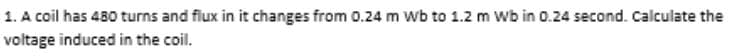 1. A coil has 480 turns and flux in it changes from 0.24 m Wb to 1.2 m Wb in 0.24 second. Calculate the
voltage induced in the coil.