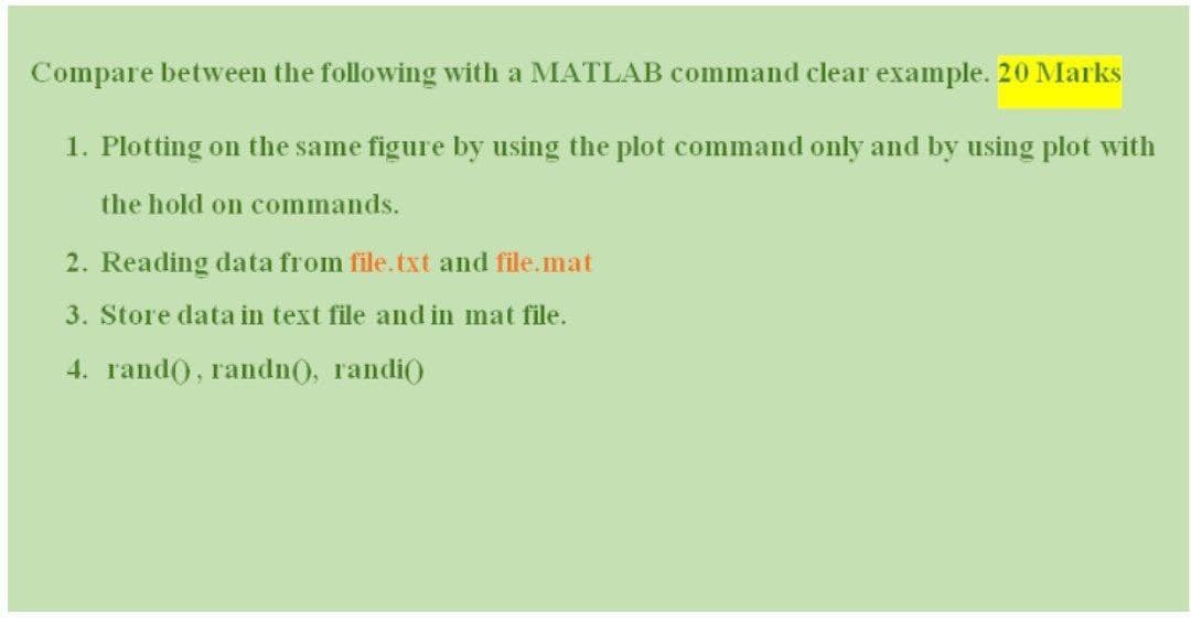 Compare between the following with a MATLAB command clear example. 20 Marks
1. Plotting on the same figure by using the plot command only and by using plot with
the hold on commands.
2. Reading data from file.txt and file.mat
3. Store data in text file and in mat file.
4. гаndO, randn), randio
