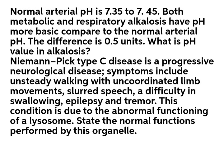 Normal arterial pH is 7.35 to 7. 45. Both
metabolic and respiratory alkalosis have pH
more basic compare to the normal arterial
pH. The difference is 0.5 units. What is pH
value in alkalosis?
Niemann-Pick type C disease is a progressive
neurological disease; symptoms include
unsteady walking with uncoordinated limb
movements, slurred speech, a difficulty in
swallowing, epilepsy and tremor. This
condition is due to the abnormal functioning
of a lysosome. State the normal functions
performed by this organelle.
