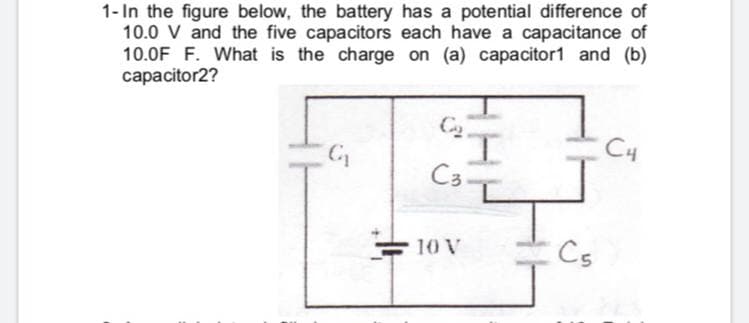 1- In the figure below, the battery has a potential difference of
10.0 V and the five capacitors each have a capacitance of
10.0F F. What is the charge on (a) capacitor1 and (b)
capacitor2?
I.
C4
= 10 V
Cs
