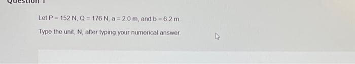 Let P = 152 N, Q=176 N, a=20m, and b = 6.2 m.
Type the unit, N, after typing your numerical answer
