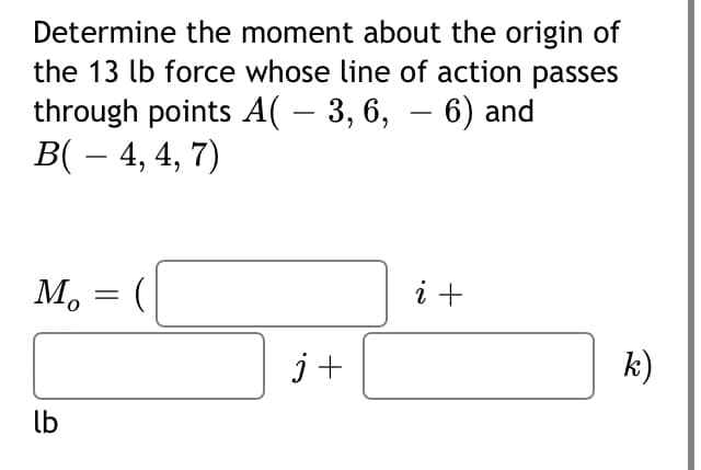 Determine the moment about the origin of
the 13 lb force whose line of action passes
through points A( – 3, 6, – 6) and
B( – 4, 4, 7)
-
M, = (
i +
j+
k)
lb
