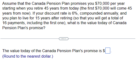 Assume that the Canada Pension Plan promises you $70,000 per year
starting when you retire 45 years from today (the first $70,000 will come 45
years from now). If your discount rate is 6%, compounded annually, and
you plan to live for 15 years after retiring (so that you will get a total of
16 payments, including the first one), what is the value today of Canada
Pension Plan's promise?
The value today of the Canada Pension Plan's promise is $
(Round to the nearest dollar.)