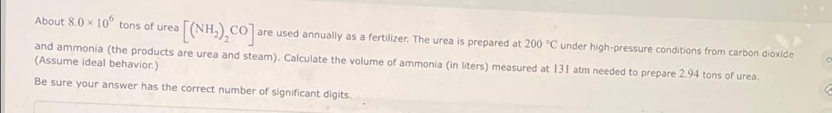About 8.0 x 10 tons of urea
[(NH,),CO] are used annually as a fertilizer. The urea is prepared at 200 °C under high-pressure conditions from carbon dioxide
and ammonia (the products are urea and steam). Calculate the volume of ammonia (in liters) measured at 131 atm needed to prepare 2.94 tons of urea.
(Assume ideal behavior.)
Be sure your answer has the correct number of significant digits.