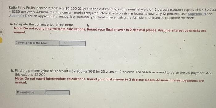 Katie Pairy Fruits Incorporated has a $2,200 23-year bond outstanding with a nominal yield of 15 percent (coupon equals 15 % × $2,200
= $330 per year). Assume that the current market required interest rate on similar bonds is now only 12 percent. Use Appendix B and
Appendix D for an approximate answer but calculate your final answer using the formula and financial calculator methods.
a. Compute the current price of the bond.
Note: Do not round Intermediate calculations. Round your final answer to 2 decimal places. Assume interest payments are
annual.
Current price of the bond
b. Find the present value of 3 percent x $2,200 (or $66) for 23 years at 12 percent. The $66 is assumed to be an annual payment. Add
this value to $2,200.
Note: Do not round intermediate calculations. Round your final answer to 2 decimal places. Assume interest payments are
annual,
Present value